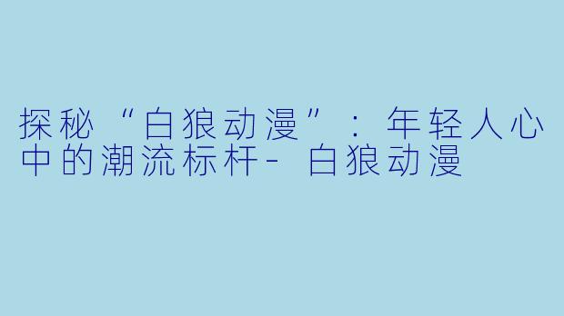 探秘“白狼动漫”：年轻人心中的潮流标杆-白狼动漫