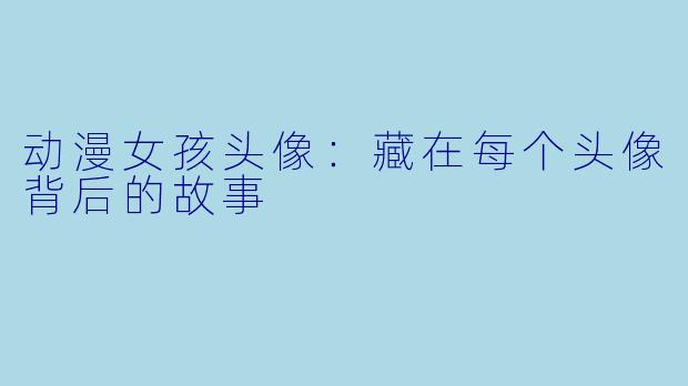 动漫女孩头像：藏在每个头像背后的故事