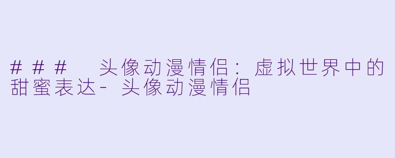 ### 头像动漫情侣：虚拟世界中的甜蜜表达-头像动漫情侣