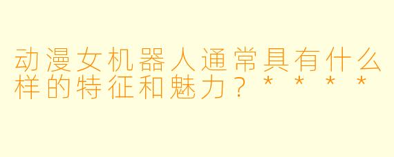 动漫女机器人通常具有什么样的特征和魅力?****
