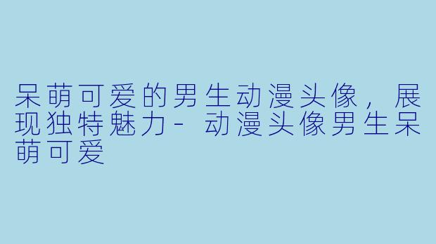 呆萌可爱的男生动漫头像，展现独特魅力-动漫头像男生呆萌可爱