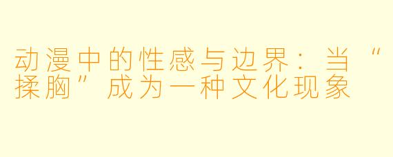 动漫中的性感与边界:当“揉胸”成为一种文化现象