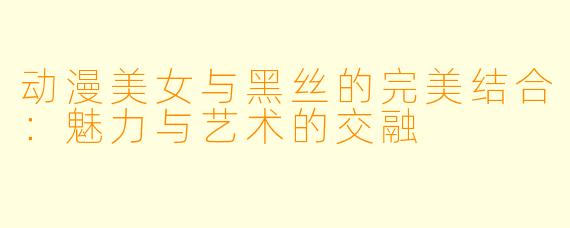 动漫美女与黑丝的完美结合：魅力与艺术的交融