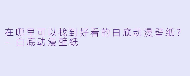 在哪里可以找到好看的白底动漫壁纸?