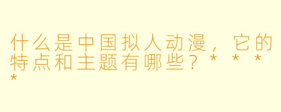 什么是中国拟人动漫,它的特点和主题有哪些?****