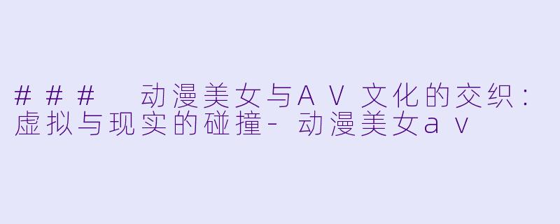 ### 动漫美女与AV文化的交织：虚拟与现实的碰撞-动漫美女av