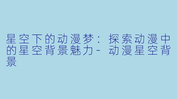 星空下的动漫梦：探索动漫中的星空背景魅力-动漫星空背景