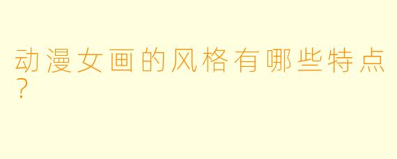动漫女画的风格有哪些特点？
