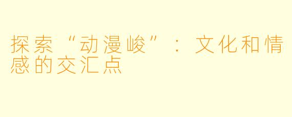 探索“动漫峻”:文化和情感的交汇点