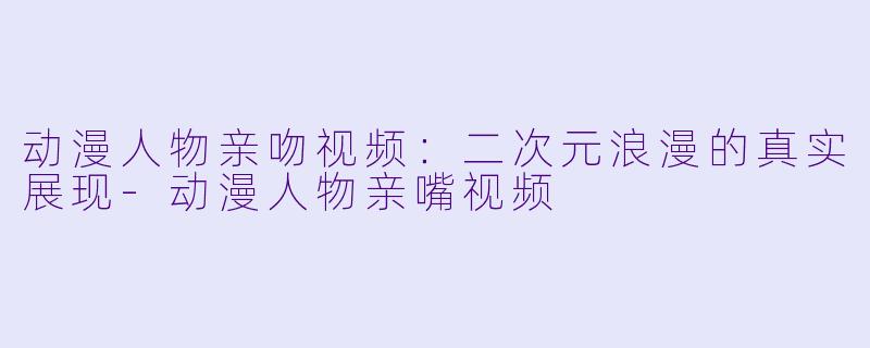 动漫人物亲吻视频：二次元浪漫的真实展现-动漫人物亲嘴视频