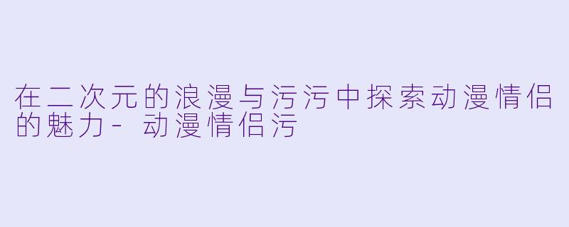 在二次元的浪漫与污污中探索动漫情侣的魅力