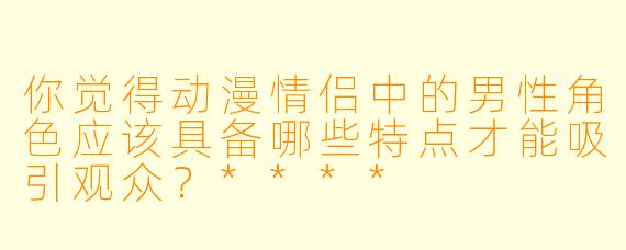 你觉得动漫情侣中的男性角色应该具备哪些特点才能吸引观众?****