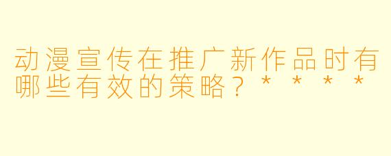 动漫宣传在推广新作品时有哪些有效的策略?****