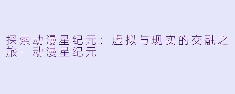 探索动漫星纪元：虚拟与现实的交融之旅-动漫星纪元