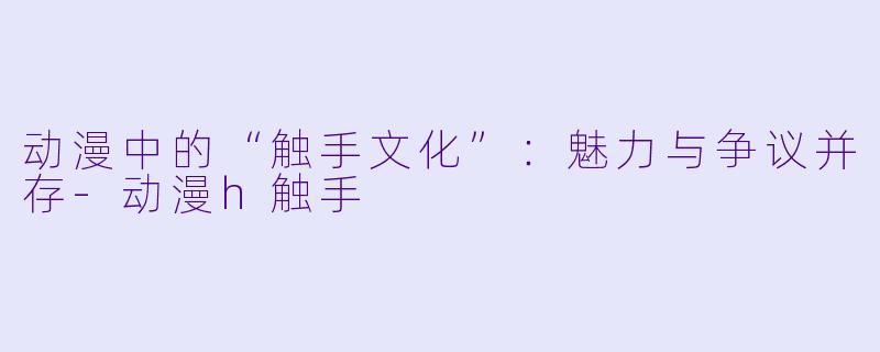 动漫中的“触手文化”：魅力与争议并存-动漫h触手