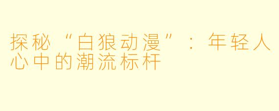 探秘“白狼动漫”：年轻人心中的潮流标杆