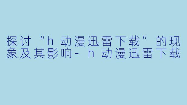 探讨“h动漫迅雷下载”的现象及其影响-h动漫迅雷下载