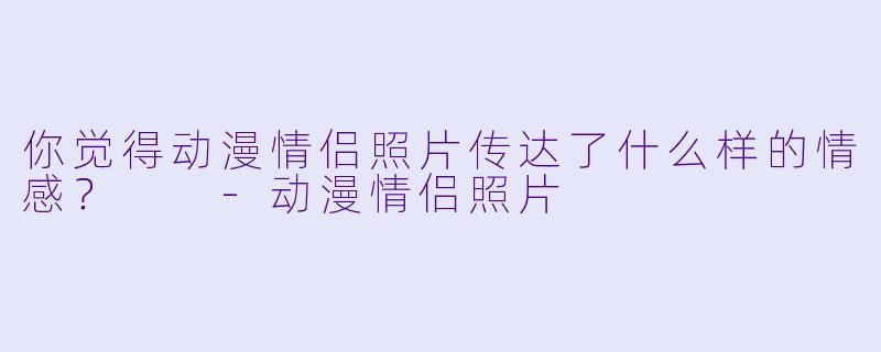 你觉得动漫情侣照片传达了什么样的情感？  