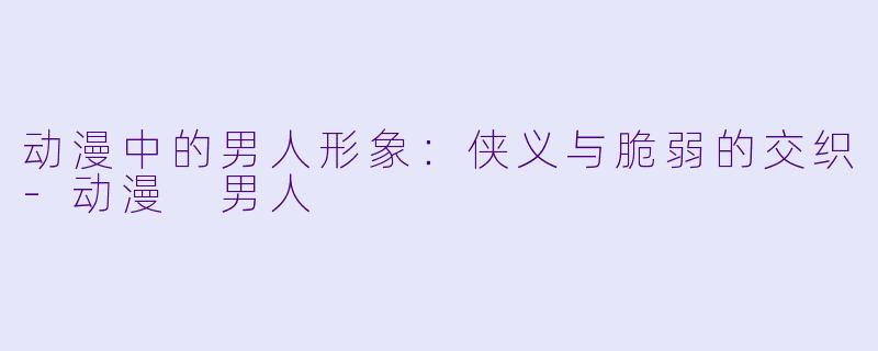 动漫中的男人形象：侠义与脆弱的交织-动漫 男人