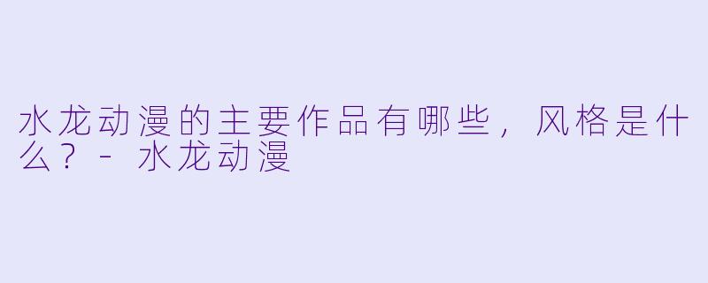 水龙动漫的主要作品有哪些，风格是什么？