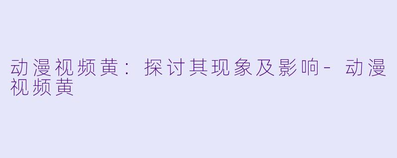 动漫视频黄：探讨其现象及影响-动漫视频黄