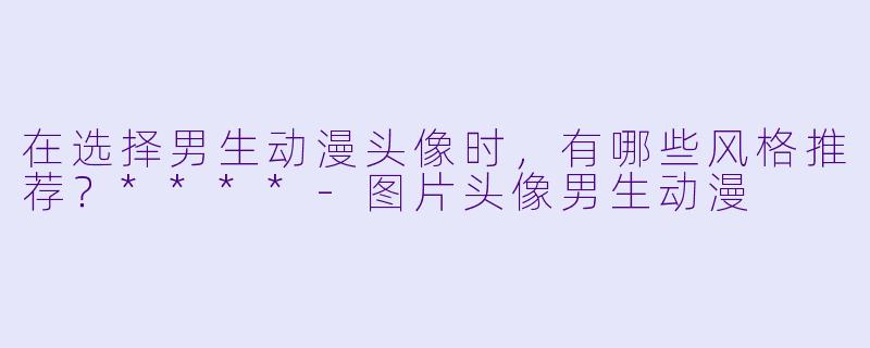 在选择男生动漫头像时,有哪些风格推荐?****