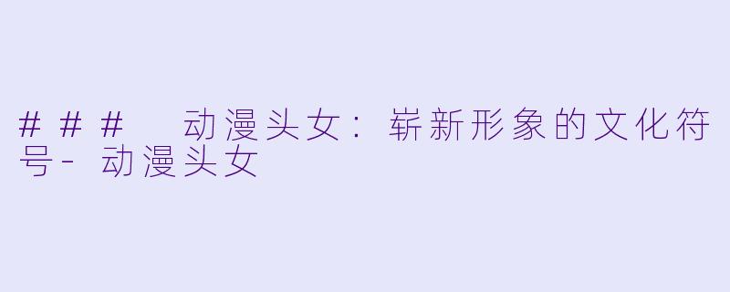 ### 动漫头女：崭新形象的文化符号-动漫头女
