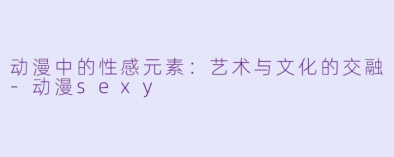 动漫中的性感元素：艺术与文化的交融-动漫sexy