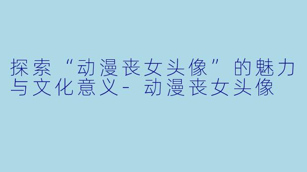 探索“动漫丧女头像”的魅力与文化意义