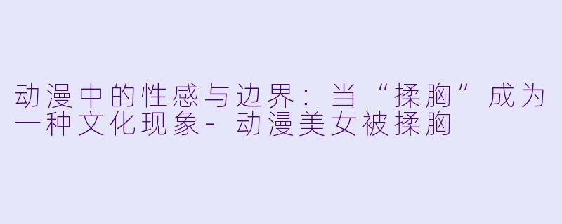 动漫中的性感与边界：当“揉胸”成为一种文化现象-动漫美女被揉胸