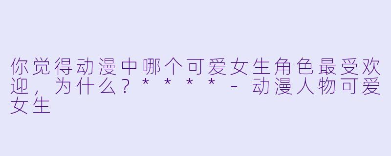 你觉得动漫中哪个可爱女生角色最受欢迎,为什么?****