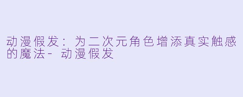 动漫假发：为二次元角色增添真实触感的魔法-动漫假发