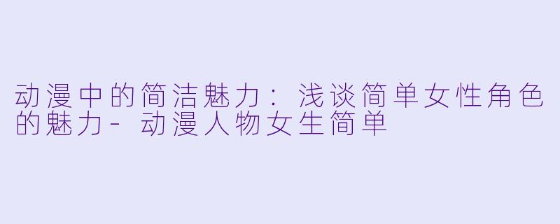 动漫中的简洁魅力：浅谈简单女性角色的魅力-动漫人物女生简单