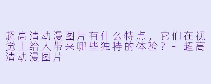 超高清动漫图片有什么特点,它们在视觉上给人带来哪些独特的体验?