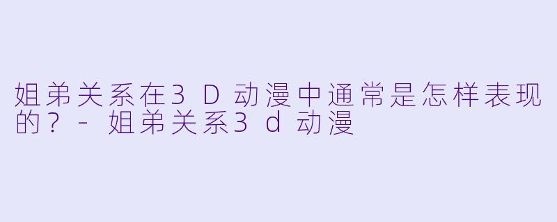姐弟关系在3D动漫中通常是怎样表现的?