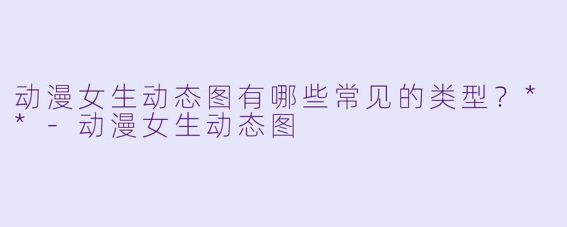 动漫女生动态图有哪些常见的类型?**