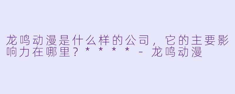龙鸣动漫是什么样的公司,它的主要影响力在哪里?****