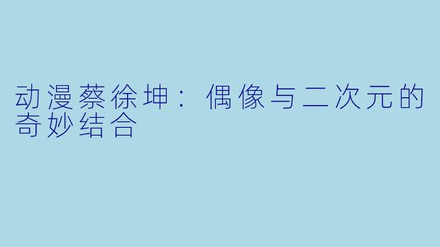 动漫蔡徐坤：偶像与二次元的奇妙结合