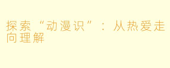 探索“动漫识”：从热爱走向理解