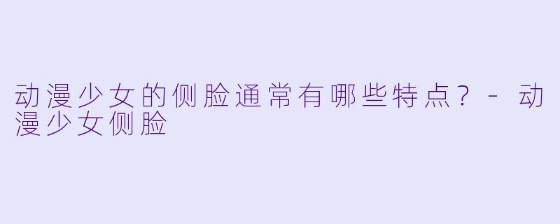 动漫少女的侧脸通常有哪些特点？-动漫少女侧脸