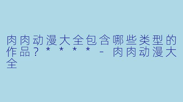 肉肉动漫大全包含哪些类型的作品?****