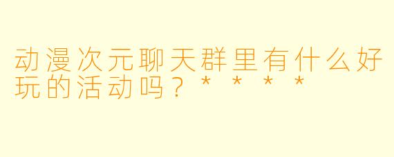 动漫次元聊天群里有什么好玩的活动吗？****