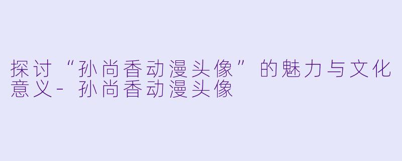 探讨“孙尚香动漫头像”的魅力与文化意义-孙尚香动漫头像