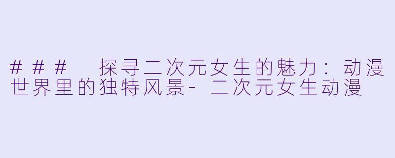 ### 探寻二次元女生的魅力：动漫世界里的独特风景-二次元女生动漫
