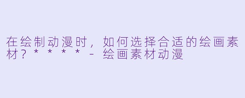 在绘制动漫时,如何选择合适的绘画素材?****