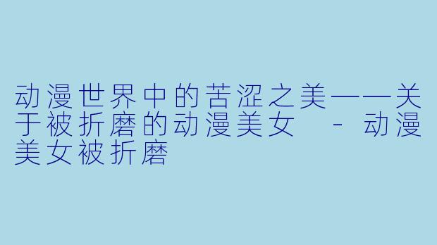 动漫世界中的苦涩之美——关于被折磨的动漫美女 