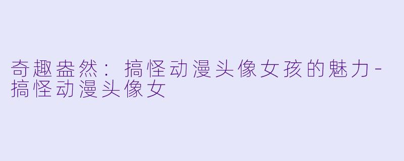 奇趣盎然：搞怪动漫头像女孩的魅力-搞怪动漫头像女