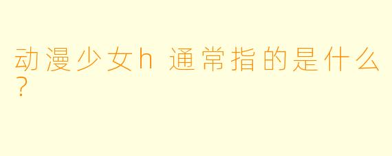 动漫少女h通常指的是什么？