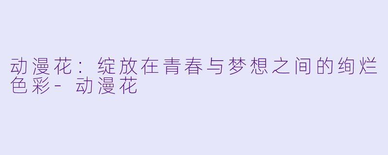动漫花：绽放在青春与梦想之间的绚烂色彩-动漫花
