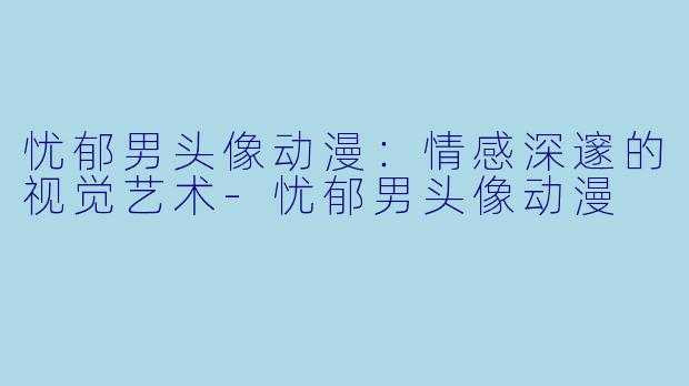 忧郁男头像动漫:情感深邃的视觉艺术
